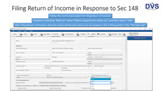 Filing Return of Income in Response to Sec 148
Follow the normal procedure for filing return of income
Instead of selecting “filed u/s” select “filed in response to notice u/s” and then select “148”
After filing Return of Income, demand notice will be sent which can be viewed in the e-filing portal in the “Worklist tab”
 