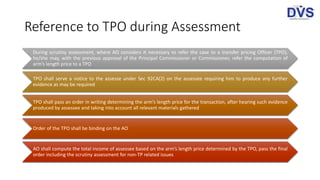 Reference to TPO during Assessment
During scrutiny assessment, where AO considers it necessary to refer the case to a transfer pricing Officer (TPO),
he/she may, with the previous approval of the Principal Commissioner or Commissioner, refer the computation of
arm’s length price to a TPO
TPO shall serve a notice to the assesse under Sec 92CA(2) on the assessee requiring him to produce any further
evidence as may be required
TPO shall pass an order in writing determining the arm’s length price for the transaction, after hearing such evidence
produced by assessee and taking into account all relevant materials gathered
Order of the TPO shall be binding on the AO
AO shall compute the total income of assessee based on the arm’s length price determined by the TPO, pass the final
order including the scrutiny assessment for non-TP related issues
 
