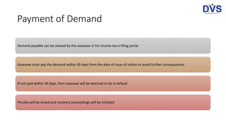 Payment of Demand
Demand payable can be viewed by the assessee in his income tax e-filing portal
Assessee must pay the demand within 30 days from the date of issue of notice to avoid further consequences
If not paid within 30 days, then assessee will be deemed to be in default
Penalty will be levied and recovery proceedings will be initiated
 