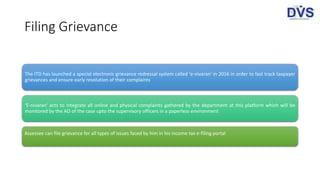 Filing Grievance
The ITD has launched a special electronic grievance redressal system called 'e-nivaran‘ in 2016 in order to fast track taxpayer
grievances and ensure early resolution of their complaints
‘E-nivaran' acts to integrate all online and physical complaints gathered by the department at this platform which will be
monitored by the AO of the case upto the supervisory officers in a paperless environment
Assessee can file grievance for all types of issues faced by him in his income tax e-filing portal
 