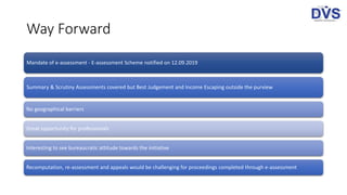 Way Forward
Mandate of e-assessment - E-assessment Scheme notified on 12.09.2019
Summary & Scrutiny Assessments covered but Best Judgement and Income Escaping outside the purview
No geographical barriers
Great opportunity for professionals
Interesting to see bureaucratic attitude towards the initiative
Recomputation, re-assessment and appeals would be challenging for proceedings completed through e-assessment
 