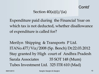 Contd’
                 Section 40(a)(i)/(ia)

    Expenditure paid during the Financial Year on
    which tax is not deducted, whether disallowance
    of expenditure is called for?

    Merilyn Shipping & Transports P Ltd.
    ITANo.477/Viz/2008 (Sp. Bench) Dt:22.03.2012
    Stay granted by High court of Andhra Pradesh
    Sarala Associates     35 SOT 148 (Mum)
    Tubes Investment Ltd. 325 ITR 610 (Mad)
06/01/2013          Sanghvi Sanghvi & Sanghvi            10
 