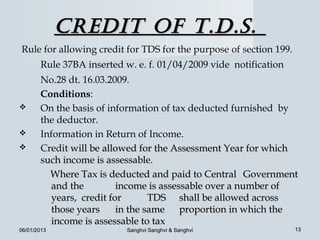 Credit of t.d.S.
Rule for allowing credit for TDS for the purpose of section 199.
       Rule 37BA inserted w. e. f. 01/04/2009 vide notification
       No.28 dt. 16.03.2009.
       Conditions:
      On the basis of information of tax deducted furnished by
       the deductor.
      Information in Return of Income.
      Credit will be allowed for the Assessment Year for which
       such income is assessable.
         Where Tax is deducted and paid to Central Government
          and the         income is assessable over a number of
          years, credit for       TDS shall be allowed across
          those years     in the same proportion in which the
          income is assessable to tax
06/01/2013                Sanghvi Sanghvi & Sanghvi                13
 