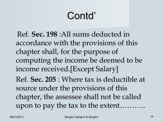 Contd’
     Ref. Sec. 198 :All sums deducted in
    accordance with the provisions of this
    chapter shall, for the purpose of
    computing the income be deemed to be
    income received.[Except Salary]
    Ref. Sec. 205 : Where tax is deductible at
    source under the provisions of this
    chapter, the assessee shall not be called
    upon to pay the tax to the extent………..
06/01/2013         Sanghvi Sanghvi & Sanghvi     14
 