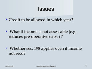 Issues
 Credit to be allowed in which year?


    What if income is not assessable (e.g.
    reduces pre-operative exps.) ?

   Whether sec. 198 applies even if income
    not recd?

06/01/2013         Sanghvi Sanghvi & Sanghvi   15
 