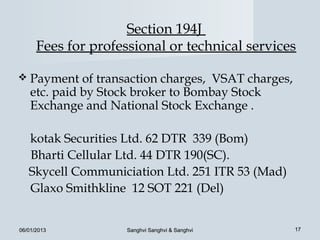 Section 194J
      Fees for professional or technical services

 Payment     of transaction charges, VSAT charges,
    etc. paid by Stock broker to Bombay Stock
    Exchange and National Stock Exchange .

   kotak Securities Ltd. 62 DTR 339 (Bom)
   Bharti Cellular Ltd. 44 DTR 190(SC).
   Skycell Communiciation Ltd. 251 ITR 53 (Mad)
   Glaxo Smithkline 12 SOT 221 (Del)


06/01/2013           Sanghvi Sanghvi & Sanghvi        17
 
