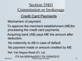 Section 194H
             Commission or brokerage
              Credit Card Payments
   Mechanism of payment.
   To approve the merchant establishment (ME)for
   processing the credit card payments.
   Acquiring bank (AB) pays ME the amount after
   deduction.
   No indemnity to AB in case of default
   No payment made or amount credited by ME
    Ref: Vah Magna Retail (P). Ltd.
          ITA No.905/Hyd/2011 Dt.10/04/2012        18
06/01/2013            Sanghvi Sanghvi & Sanghvi
 