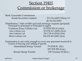 Section 194H
              Commission or brokerage
Bank Guarantee Commission
     Kotak Securities Limited              ITA No.6657/Mum/11
                                           dt: 03/02/2012
Distribution / Sale of SIM card and recharge coupons (prepaid).
   Principal to principal or Principal to agent.
   Vodafone Essar Cellular Ltd.         35 DTR 393 (Cochin)
     Idea Cellular Ltd.                    29 DTR 237 (2009) (Hyd)
     Idea Cellular Ltd.                    230 CTR 43 (2010) (Del)
     Bharti Cellular Ltd.                  294 ITR 283 (2007) (Kol)

Explanation is not wide enough to cover any payment received in
  course of buying and selling of goods.
       Ahemdabad Stamp Vendor            79 DTR 81 (SC)
                                         257 ITR 202 (Guj.)
       Kerala Stamp Vendor                150 Taxman 30 (Ker.)

06/01/2013                  Sanghvi Sanghvi & Sanghvi                 19
 