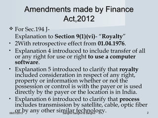 Amendments made by Finance
              Act,2012
   For Sec.194 J-
    Explanation to Section 9(1)(vi)- “Royalty”
• 2With retrospective effect from 01.04.1976.
• Explanation 4 introduced to include transfer of all
    or any right for use or right to use a computer
    software.
• Explanation 5 introduced to clarify that royalty
    included consideration in respect of any right,
    property or information whether or not the
    possession or control is with the payer or is used
    directly by the payer or the location is in India.
• Explanation 6 introduced to clarify that process
    includes transmission by satellite, cable, optic fiber
    or by any other similar technology.
06/01/2013             Sanghvi Sanghvi & Sanghvi          2
 