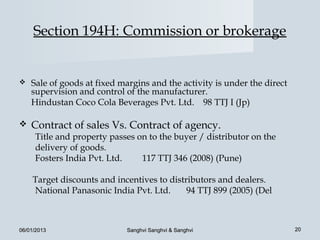 Section 194H: Commission or brokerage


   Sale of goods at fixed margins and the activity is under the direct
    supervision and control of the manufacturer.
    Hindustan Coco Cola Beverages Pvt. Ltd. 98 TTJ I (Jp)

   Contract of sales Vs. Contract of agency.
     Title and property passes on to the buyer / distributor on the
     delivery of goods.
     Fosters India Pvt. Ltd.    117 TTJ 346 (2008) (Pune)

    Target discounts and incentives to distributors and dealers.
    National Panasonic India Pvt. Ltd.      94 TTJ 899 (2005) (Del



06/01/2013                   Sanghvi Sanghvi & Sanghvi                    20
 