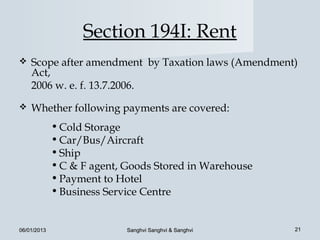 Section 194I: Rent
   Scope after amendment by Taxation laws (Amendment)
    Act,
    2006 w. e. f. 13.7.2006.
   Whether following payments are covered:
             • Cold Storage
             • Car/Bus/Aircraft
             • Ship
             • C & F agent, Goods Stored in Warehouse
             • Payment to Hotel
             • Business Service Centre


06/01/2013                  Sanghvi Sanghvi & Sanghvi   21
 