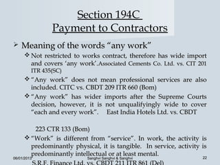 Section 194C
                Payment to Contractors
   Meaning of the words “any work”
      Not restricted to works contract, therefore has wide import
       and covers ‘any work’.Associated Cements Co. Ltd. vs. CIT 201
         ITR 435(SC)
      “Any work” does not mean professional services are also
       included. CITC vs. CBDT 209 ITR 660 (Bom)
      “Any work” has wider imports after the Supreme Courts
       decision, however, it is not unqualifyingly wide to cover
       “each and every work”. East India Hotels Ltd. vs. CBDT

        223 CTR 133 (Bom)
      “Work” is different from “service”. In work, the activity is
       predominantly physical, it is tangible. In service, activity is
       predominantly intellectual or at least mental.               22
06/01/2013                 Sanghvi Sanghvi & Sanghvi
 