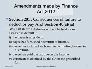 Amendments made by Finance
                     Act,2012
 Section 201 : Consequences of failure to
    deduct or pay And Section 40(a)(ia)
•    W.e.f. 01.07.2012 deductor will not be held as an
    assessee in default if:
    i) the payee is a resident,
    ii) payee has furnished his return of Income,
    iii)payee has included such sum in computing Income in
         his return,
    iv)payee has paid the tax due on the Income,
    v) certificate is obtained by the CA in the prescribed
         form
06/01/2013             Sanghvi Sanghvi & Sanghvi         3
 