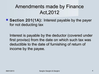 Amendments made by Finance
                     Act,2012
   Section 201(1A): Interest payable by the payer
    for not deducting tax

    Interest is payable by the deductor (covered under
    first proviso) from the date on which such tax was
    deductible to the date of furnishing of return of
    income by the payee.




06/01/2013            Sanghvi Sanghvi & Sanghvi      4
 