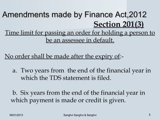 Amendments made by Finance Act,2012
                      Section 201(3)
Time limit for passing an order for holding a person to
               be an assessee in default.

No order shall be made after the expiry of:-

   a. Two years from the end of the financial year in
      which the TDS statement is filed.

  b. Six years from the end of the financial year in
  which payment is made or credit is given.

 06/01/2013          Sanghvi Sanghvi & Sanghvi         5
 
