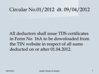 Circular No.01/2012 dt. 09/04/2012



   All deductors shall issue TDS certificates
   in Form No 16A to be downloaded from
   the TIN website in respect of all sums
   deducted on or after 01.04.2012.



06/01/2013        Sanghvi Sanghvi & Sanghvi     7
 