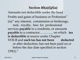 Section 40(a)(i)/(ia)
    Amounts not deductible under the head
    Profits and gains of business or Profession”
    (ia)” any interest, commission or brokerage,
        rent, royalty, fees for professional
    services payable to a residents, or amounts
    payable to a contractor…………. on which tax
    is deductible at source under Chapter
    XVII-B and such tax has not been        deducted
        or after deduction, has not been paid on or
        before the due date specified in section
    139(1).”
06/01/2013           Sanghvi Sanghvi & Sanghvi         8
 