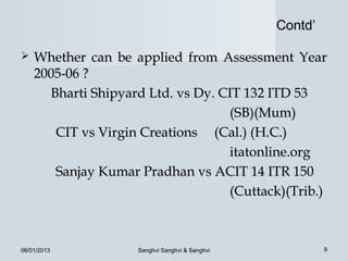 Contd’

   Whether can be applied from Assessment Year
    2005-06 ?
      Bharti Shipyard Ltd. vs Dy. CIT 132 ITD 53
                                   (SB)(Mum)
       CIT vs Virgin Creations (Cal.) (H.C.)
                                   itatonline.org
       Sanjay Kumar Pradhan vs ACIT 14 ITR 150
                                   (Cuttack)(Trib.)



06/01/2013          Sanghvi Sanghvi & Sanghvi            9
 