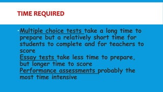 Multiple choice tests take a long time to
prepare but a relatively short time for
students to complete and for teachers to
score
Essay tests take less time to prepare,
but longer time to score
Performance assessments probably the
most time intensive
 