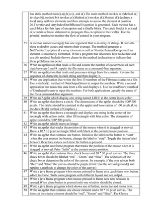 has static method main(),a(),b(),c(), and d().The main method invokes a().Method a()
    invokes b().method b() invokes c().Method c() invokes d().Method d() declares a
    local array with ten elements and then attempts to access the element at position
    20.Therefor,and ArryIndexOutOfBound Exception is generated. Each method has a
    catch block for this type of exception and a finally block. The catch blocks in c() and
    d() contain a throw statement to propagate this exception to their caller .Use the
    println() method to monitor the flow of control in your program.

35 A method named average() has one argument that is an array of strings. It converts
   these to double values and returns their average. The method generates a
   NullPointerException if a array elements is null or NumberFormatException if an
   element is incorrectly formatted. Write a program that illustrates how to declare and
   use this method. Include throws clause in the method declaration to indicate that
   these problems can occur.
36 Write an application that reads a file and counts the number of occurrences of each
   digit between 0 and 9 .supply the file name as a command-line argument.
37 Write an application that reads and processes strings from the console. Reverse the
   sequence of characters in each string and then display it.
38 Write one application that writes the first 15 numbers of the Fibonacci series to a file.
   Use writeSort() method of DataOutputStrem to output the numbers. Write a second
   application that reads this data from a file and displays it. Use the readShort() method
   of DataInputStream to input the numbers. For both applications ,specify the name of
   the file a command-line argument.
39 Write an Applet which display one string named LDCE at the centre in red color.
40 Write an applet that draws a circle. The dimensions of the applet should be 500*300
   pixels. The circle should be centered in the applet and have radius of 100 pixels.(Use
   the drawOval() method of Graphics.)
41 Write an applet that draws a rectangle and display one string in the center of the
   rectangle with yellow color. Also fill rectangle with blue color. The dimension of
   applet should be 500*300 pixels.
42 Write an applet which insets an image.
43 Write an applet that tracks the position of the mouse when it is dragged or moved.
   Draw a 10 * 10 pixel rectangle filled with black at the current mouse position.
44 Write an applet that contains one button. Initialize the label on the button to “start”
   .when the user presses the button, change the label to “stop” .Toggle the button label
   between these two values each time the button is pressed.
45 Write an applet and frame program that tracks the position of the mouse when it is
   dragged or moved. Print “hello” at the current mouse position.
46 Write an applet that contains three check boxes and 30 * 30 pixel canvas. The three
   check boxes should be labeled “red” ,”Green” and “Blue” .The selections of the
   check boxes determine the color of the canvas. for example ,if the user selects both
   “Red” and “Blue” the canvas should be purple.(Hint: Use the setBackground() and
   repaint() ,methods to change the color of the canvas)
47 Write a java frame program when mouse pressed in frame area ,each time new button
   added to frame. Write same program with different layout and see output.
48 Write a java frame program when mouse pressed in frame area new window is
   opened.When close button is pressed only one window should be closed.
49 Write a java frame program which shows use of button, menu bar and menu item.
50 Write an applet that contains one choice element and a 30 * 30 pixel canvas. The
   items in the choice element should be “red”, ”Green” and “Blue”. The Choice
 