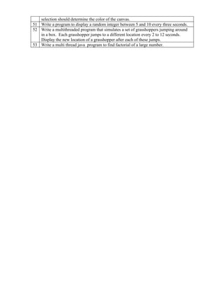 selection should determine the color of the canvas.
51 Write a program to display a random integer between 5 and 10 every three seconds.
52 Write a multithreaded program that simulates a set of grasshoppers jumping around
   in a box. Each grasshopper jumps to a different location every 2 to 12 seconds.
   Display the new location of a grasshopper after each of these jumps.
53 Write a multi thread java program to find factorial of a large number.
 