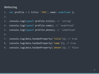 Reflecting
13
1. var profile = { title: 'FED', name: undefined };
2.
3. console.log(typeof profile.title); // 'string'
4. console.log(typeof profile.name); // 'undefined'
5. console.log(typeof profile.phone); // 'undefined'
6.
7. console.log(data.hasOwnProperty('title')); // true
8. console.log(data.hasOwnProperty('name')); // true
9. console.log(data.hasOwnProperty('phone')); // false
 