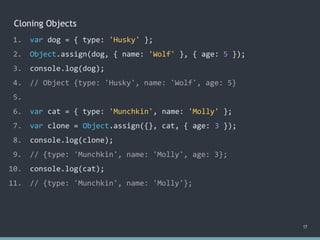 Cloning Objects
17
1. var dog = { type: 'Husky' };
2. Object.assign(dog, { name: 'Wolf' }, { age: 5 });
3. console.log(dog);
4. // Object {type: 'Husky', name: 'Wolf', age: 5}
5.
6. var cat = { type: 'Munchkin', name: 'Molly' };
7. var clone = Object.assign({}, cat, { age: 3 });
8. console.log(clone);
9. // {type: 'Munchkin', name: 'Molly', age: 3};
10. console.log(cat);
11. // ?
1. var dog = { type: 'Husky' };
2. Object.assign(dog, { name: 'Wolf' }, { age: 5 });
3. console.log(dog);
4. // Object {type: 'Husky', name: 'Wolf', age: 5}
5.
6. var cat = { type: 'Munchkin', name: 'Molly' };
7. var clone = Object.assign({}, cat, { age: 3 });
8. console.log(clone);
9. // {type: 'Munchkin', name: 'Molly', age: 3};
10. console.log(cat);
11. // {type: 'Munchkin', name: 'Molly'};
 