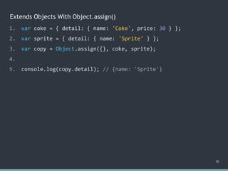 Extends Objects With Object.assign()
18
1. var coke = { detail: { name: 'Coke', price: 30 } };
2. var sprite = { detail: { name: 'Sprite' } };
3. var copy = Object.assign({}, coke, sprite);
4.
5. console.log(copy.detail); // ?
1. var coke = { detail: { name: 'Coke', price: 30 } };
2. var sprite = { detail: { name: 'Sprite' } };
3. var copy = Object.assign({}, coke, sprite);
4.
5. console.log(copy.detail); // {name: 'Sprite'}
 