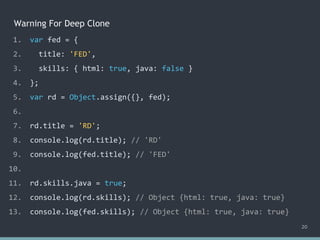 Warning For Deep Clone
20
1. var fed = {
2. title: 'FED',
3. skills: { html: true, java: false }
4. };
5. var rd = Object.assign({}, fed);
6.
7. rd.title = 'RD';
8. console.log(rd.title); // 'RD'
9. console.log(fed.title); // 'FED'
10.
11. rd.skills.java = true;
12. console.log(rd.skills); // Object {html: true, java: true}
13. console.log(fed.skills); // ?
1. var fed = {
2. title: 'FED',
3. skills: { html: true, java: false }
4. };
5. var rd = Object.assign({}, fed);
6.
7. rd.title = 'RD';
8. console.log(rd.title); // 'RD'
9. console.log(fed.title); // 'FED'
10.
11. rd.skills.java = true;
12. console.log(rd.skills); // Object {html: true, java: true}
13. console.log(fed.skills); // Object {html: true, java: true}
 