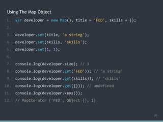 Using The Map Object
21
1. var developer = new Map(), title = 'FED', skills = {};
2.
3. developer.set(title, 'a string');
4. developer.set(skills, 'skills');
5. developer.set(1, 1);
6.
7. console.log(developer.size); // 3
8. console.log(developer.get('FED')); // 'a string'
9. console.log(developer.get(skills)); // 'skills'
10. console.log(developer.get({})); // ?
11. console.log(developer.keys());
12. // MapIterator {'FED', Object {}, 1}
1. var developer = new Map(), title = 'FED', skills = {};
2.
3. developer.set(title, 'a string');
4. developer.set(skills, 'skills');
5. developer.set(1, 1);
6.
7. console.log(developer.size); // 3
8. console.log(developer.get('FED')); // 'a string'
9. console.log(developer.get(skills)); // 'skills'
10. console.log(developer.get({})); // undefined
11. console.log(developer.keys());
12. // MapIterator {'FED', Object {}, 1}
 