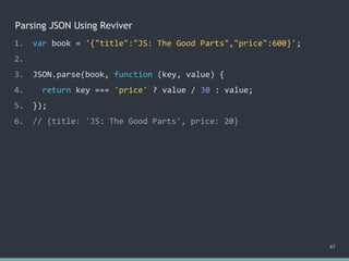 Parsing JSON Using Reviver
47
1. var book = '{"title":"JS: The Good Parts","price":600}';
2.
3. JSON.parse(book, function (key, value) {
4. return key === 'price' ? value / 30 : value;
5. });
6. // {title: 'JS: The Good Parts', price: 20}
 