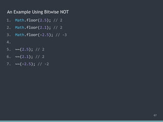 An Example Using Bitwise NOT
67
1. Math.floor(2.5); // 2
2. Math.floor(2.1); // 2
3. Math.floor(-2.5); // -3
4.
5. ~~(2.5); // 2
6. ~~(2.1); // 2
7. ~~(-2.5); // -2
 