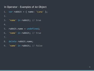 in Operator - Examples of An Object
71
1. var rabbit = { name: 'Luna' };
2.
3. 'name' in rabbit; // true
4.
5. rabbit.name = undefined;
6. 'name' in rabbit; // true
7.
8. delete rabbit.name;
9. 'name' in rabbit; // false
 