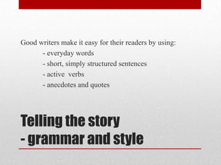 Good writers make it easy for their readers by using:
      - everyday words
      - short, simply structured sentences
      - active verbs
      - anecdotes and quotes




Telling the story
- grammar and style
 