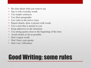 •   Be clear about what you want to say
•   Say it with everyday words
•   Use simple sentences
•   Use short paragraphs
•   Use verbs in the active voice
•   Report details, draw a picture with words
•   Use a style that is natural to you
•   Keep adjectives to the minimum
•   Use strong quotes close to the beginning of the story
•   Avoid clichés as far as possible.
•   Don’t repeat words
•   Don’t bury your quotes
•   Don’t use ‘officialese’




Good Writing: some rules
 