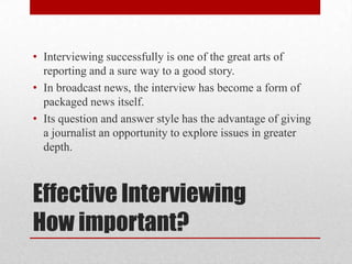 • Interviewing successfully is one of the great arts of
  reporting and a sure way to a good story.
• In broadcast news, the interview has become a form of
  packaged news itself.
• Its question and answer style has the advantage of giving
  a journalist an opportunity to explore issues in greater
  depth.



Effective Interviewing
How important?
 
