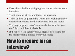 • First, check the library clippings for stories relevant to the
  interview
• Think about what you want from the interview
• Think of lines of questioning which may elicit memorable
  quotes or anecdotes or other evidences from the source
• You may prepare a list of questions beforehand but you
  don’t have to follow it slavishly
• If the subject is a sensitive issue prepare beforehand for
  the most probable attitude from your source

How to prepare for an
interview?
 