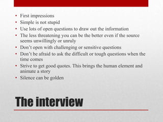•   First impressions
•   Simple is not stupid
•   Use lots of open questions to draw out the information
•   The less threatening you can be the better even if the source
    seems unwillingly or unruly
•   Don’t open with challenging or sensitive questions
•   Don’t be afraid to ask the difficult or tough questions when the
    time comes
•   Strive to get good quotes. This brings the human element and
    animate a story
•   Silence can be golden




The interview
 