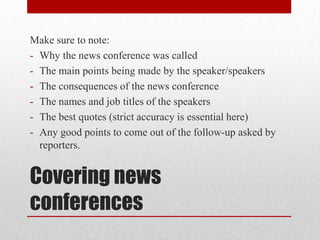 Make sure to note:
- Why the news conference was called
- The main points being made by the speaker/speakers
- The consequences of the news conference
- The names and job titles of the speakers
- The best quotes (strict accuracy is essential here)
- Any good points to come out of the follow-up asked by
  reporters.


Covering news
conferences
 