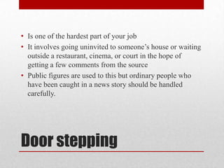 • Is one of the hardest part of your job
• It involves going uninvited to someone’s house or waiting
  outside a restaurant, cinema, or court in the hope of
  getting a few comments from the source
• Public figures are used to this but ordinary people who
  have been caught in a news story should be handled
  carefully.




Door stepping
 