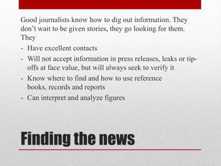 Good journalists know how to dig out information. They
don’t wait to be given stories, they go looking for them.
They
- Have excellent contacts
- Will not accept information in press releases, leaks or tip-
  offs at face value, but will always seek to verify it
- Know where to find and how to use reference
  books, records and reports
- Can interpret and analyze figures




Finding the news
 