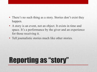 • There’s no such thing as a story. Stories don’t exist they
  happen.
• A story is an event, not an object. It exists in time and
  space. It’s a performance by the giver and an experience
  for those receiving it.
• Tell journalistic stories much like other stories.




Reporting as “story”
 