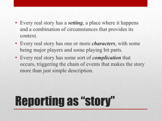 • Every real story has a setting, a place where it happens
  and a combination of circumstances that provides its
  context.
• Every real story has one or more characters, with some
  being major players and some playing bit parts.
• Every real story has some sort of complication that
  occurs, triggering the chain of events that makes the story
  more than just simple description.




Reporting as “story”
 