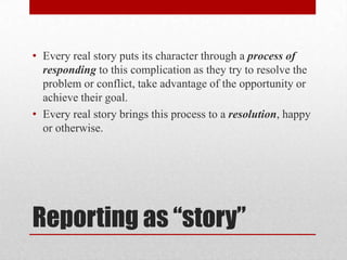 • Every real story puts its character through a process of
  responding to this complication as they try to resolve the
  problem or conflict, take advantage of the opportunity or
  achieve their goal.
• Every real story brings this process to a resolution, happy
  or otherwise.




Reporting as “story”
 