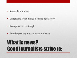 • Know their audience

• Understand what makes a strong news story

• Recognize the best angle

• Avoid repeating press releases verbatim


What is news?
Good journalists strive to:
 