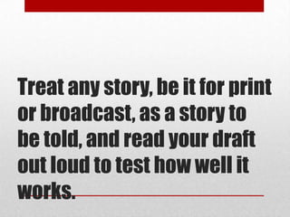 Treat any story, be it for print
or broadcast, as a story to
be told, and read your draft
out loud to test how well it
works.
 