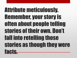 Attribute meticulously.
Remember, your story is
often about people telling
stories of their own. Don’t
fall into retelling those
stories as though they were
facts.
 