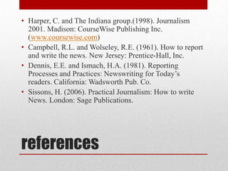 • Harper, C. and The Indiana group.(1998). Journalism
  2001. Madison: CourseWise Publishing Inc.
  (www.coursewise.com)
• Campbell, R.L. and Wolseley, R.E. (1961). How to report
  and write the news. New Jersey: Prentice-Hall, Inc.
• Dennis, E.E. and Ismach, H.A. (1981). Reporting
  Processes and Practices: Newswriting for Today’s
  readers. California: Wadsworth Pub. Co.
• Sissons, H. (2006). Practical Journalism: How to write
  News. London: Sage Publications.




references
 