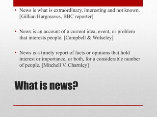 • News is what is extraordinary, interesting and not known.
  [Gillian Hargreaves, BBC reporter]

• News is an account of a current idea, event, or problem
  that interests people. [Campbell & Wolseley]

• News is a timely report of facts or opinions that hold
  interest or importance, or both, for a considerable number
  of people. [Mitchell V. Charnley]



What is news?
 