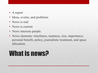 •   A report
•   Ideas, events, and problems
•   News is real
•   News is current
•   News interests people
•   News elements: timeliness, nearness, size, importance,
    personal benefit, policy, journalistic treatment, and space
    allocation.


What is news?
 